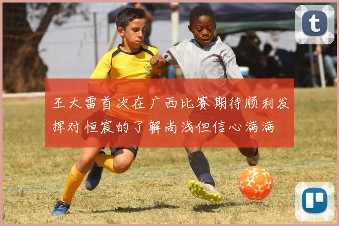 王大雷首次在广西比赛期待顺利发挥对恒宸的了解尚浅但信心满满
