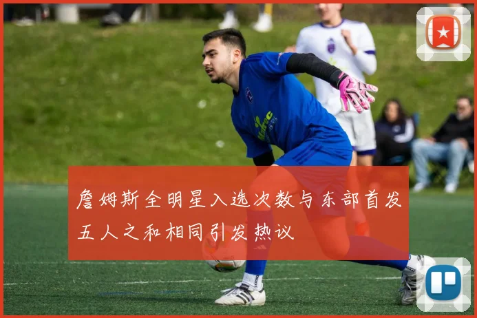詹姆斯全明星入选次数与东部首发五人之和相同引发热议