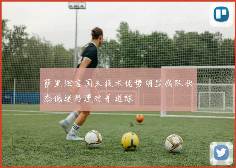 萨里坦言国米技术优势明显我队状态低迷恐遭对手进球