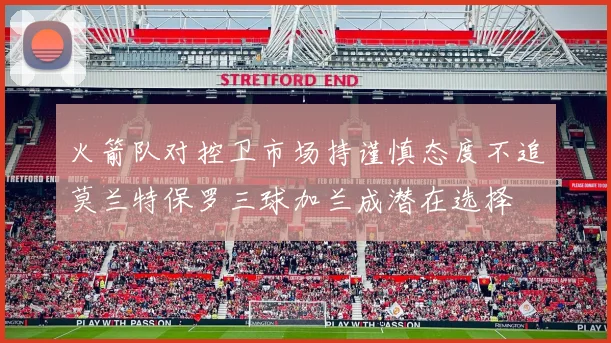 火箭队对控卫市场持谨慎态度不追莫兰特保罗三球加兰成潜在选择