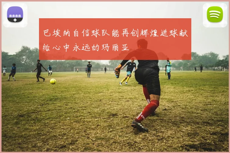 巴埃纳自信球队能再创辉煌进球献给心中永远的玛丽亚