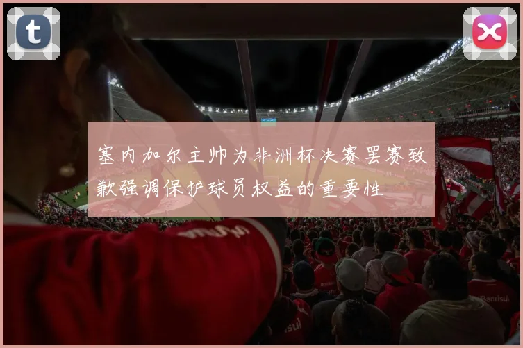 塞内加尔主帅为非洲杯决赛罢赛致歉强调保护球员权益的重要性