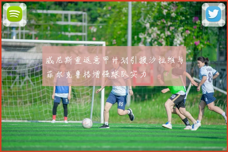 威尼斯重返意甲计划引援沙拉维与菲尔克鲁格增强球队实力