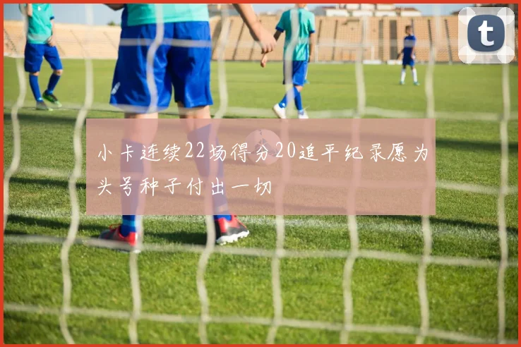 小卡连续22场得分20追平纪录愿为头号种子付出一切