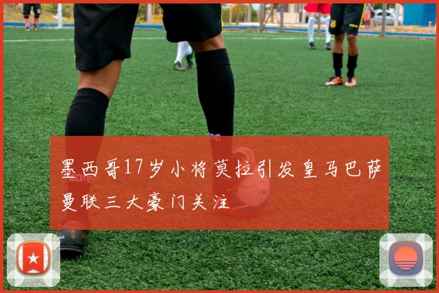 墨西哥17岁小将莫拉引发皇马巴萨曼联三大豪门关注