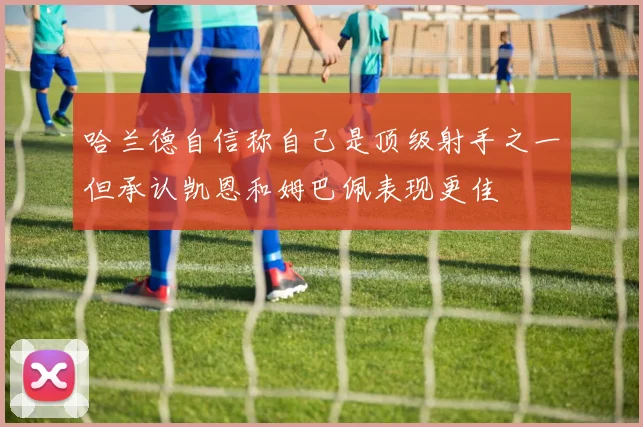 哈兰德自信称自己是顶级射手之一但承认凯恩和姆巴佩表现更佳