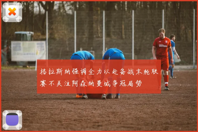 格拉斯纳强调全力以赴备战末轮联赛不关注阿森纳曼城争冠局势