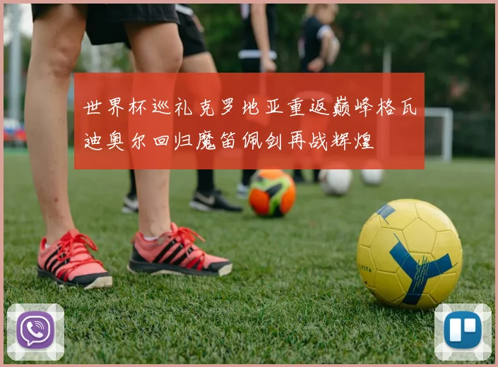 世界杯巡礼克罗地亚重返巅峰格瓦迪奥尔回归魔笛佩剑再战辉煌