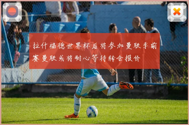 拉什福德世界杯后将参加曼联季前赛曼联或将耐心等待转会报价