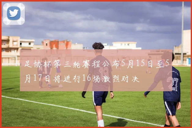 足协杯第三轮赛程公布5月15日至5月17日将进行16场激烈对决