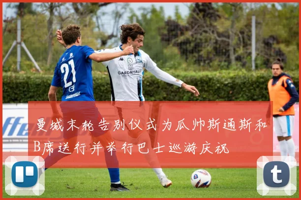 曼城末轮告别仪式为瓜帅斯通斯和B席送行并举行巴士巡游庆祝