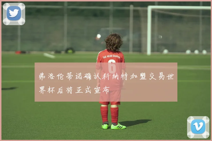 弗洛伦蒂诺确认科纳特加盟交易世界杯后将正式宣布