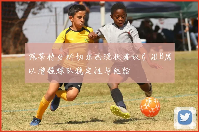 佩蒂特分析切尔西现状建议引进B席以增强球队稳定性与经验