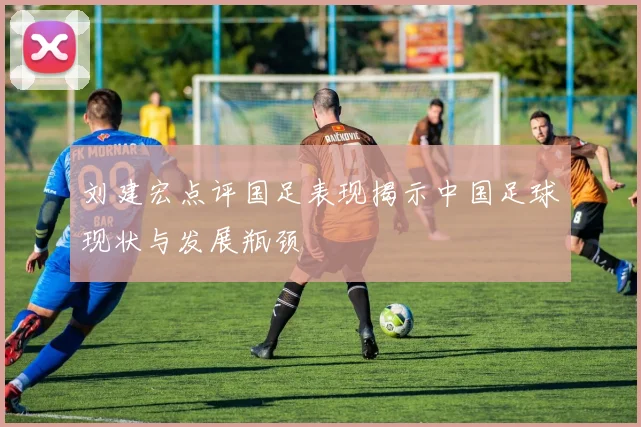 刘建宏点评国足表现揭示中国足球现状与发展瓶颈