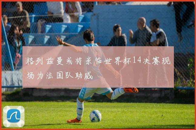 格列兹曼或将亲临世界杯14决赛现场为法国队助威