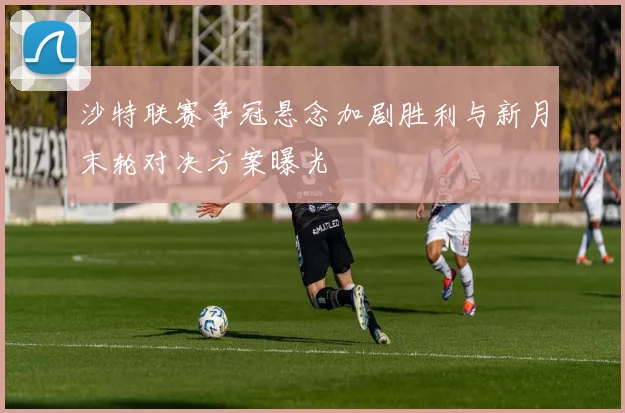 沙特联赛争冠悬念加剧胜利与新月末轮对决方案曝光