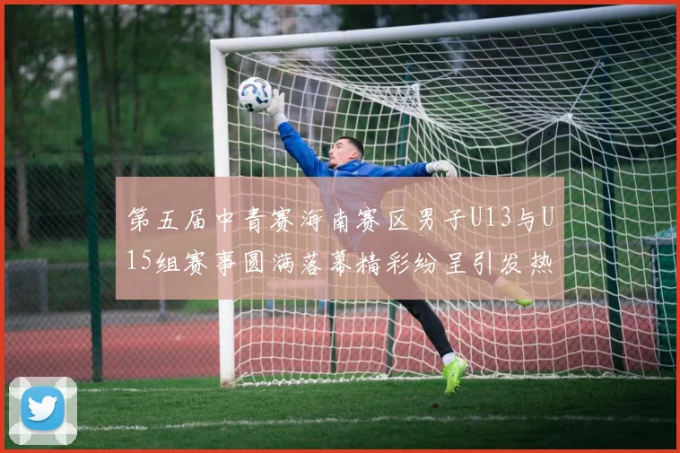 第五届中青赛海南赛区男子U13与U15组赛事圆满落幕精彩纷呈引发热烈反响