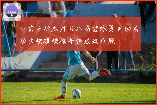 小雷分析瓜帅与水晶宫球员互动或助力硬碰硬枪手但成效存疑