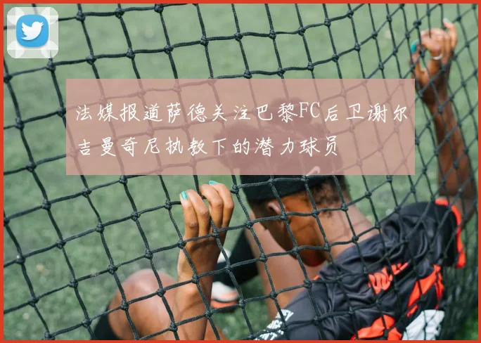 法媒报道萨德关注巴黎FC后卫谢尔吉曼奇尼执教下的潜力球员