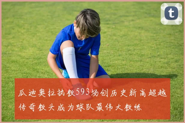 瓜迪奥拉执教593场创历史新高超越传奇教头成为球队最伟大教练