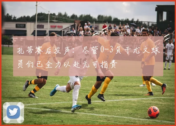 孔蒂赛后发声：尽管0-3负于尤文球员们已全力以赴无可指责