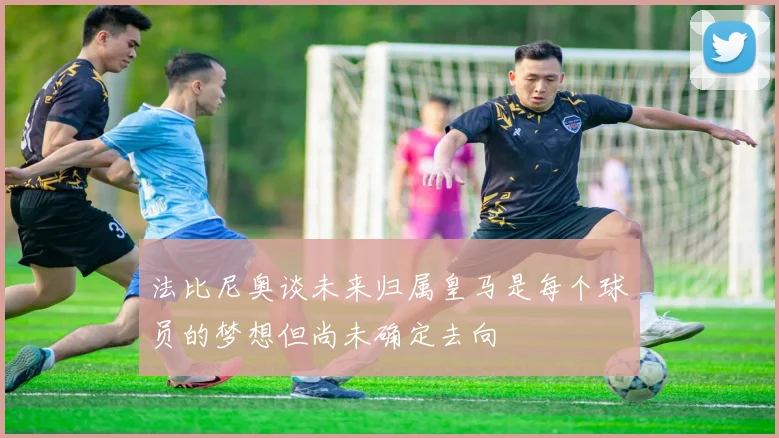 法比尼奥谈未来归属皇马是每个球员的梦想但尚未确定去向