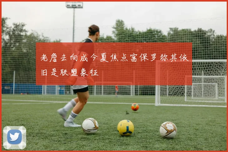 老詹去向成今夏焦点富保罗称其依旧是联盟象征