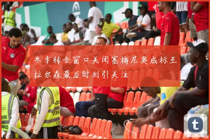 冬季转会窗口关闭塞梅尼奥成标王拉尔森最后时刻引关注