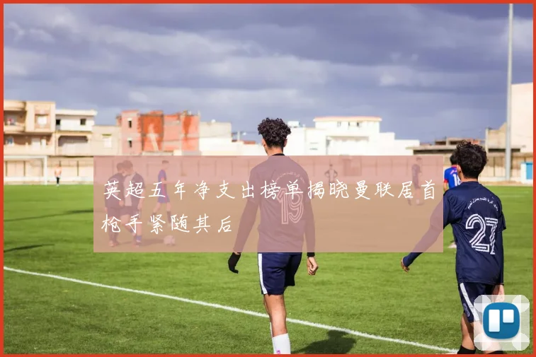 英超五年净支出榜单揭晓曼联居首枪手紧随其后