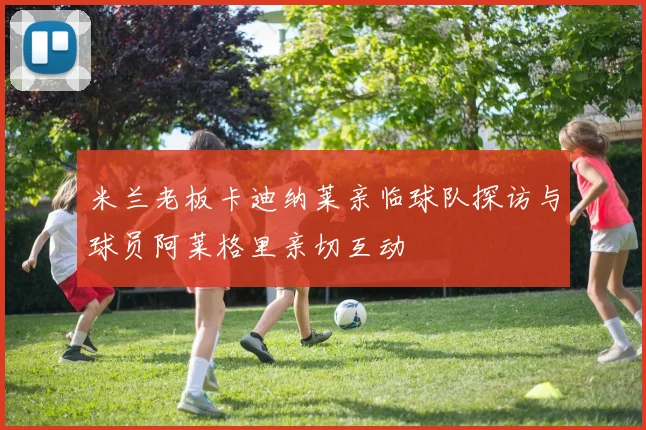 米兰老板卡迪纳莱亲临球队探访与球员阿莱格里亲切互动