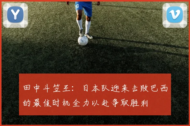 田中斗笠王：日本队迎来击败巴西的最佳时机全力以赴争取胜利