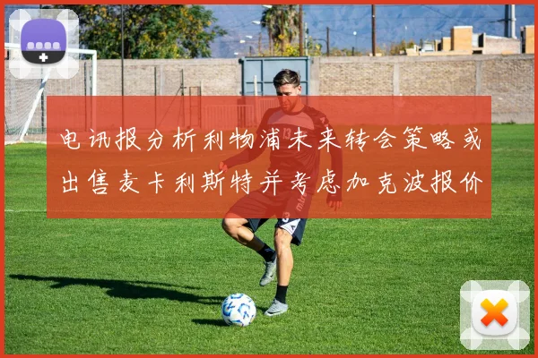电讯报分析利物浦未来转会策略或出售麦卡利斯特并考虑加克波报价