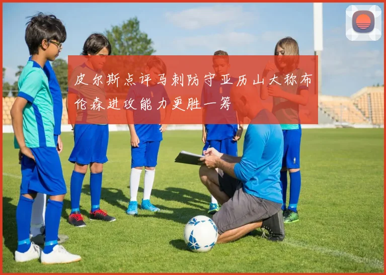 皮尔斯点评马刺防守亚历山大称布伦森进攻能力更胜一筹