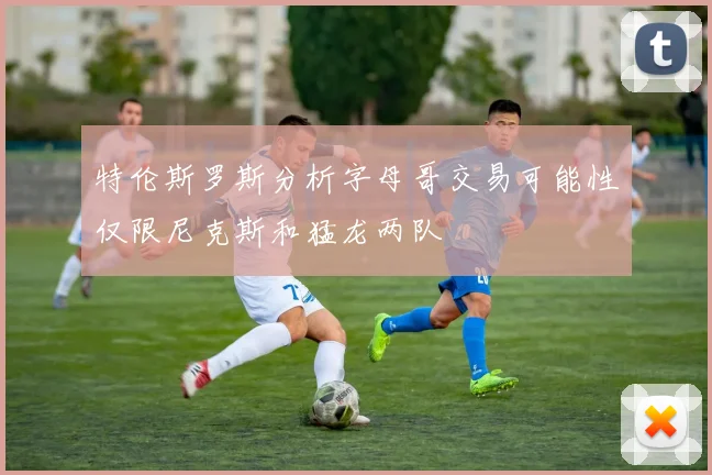 特伦斯罗斯分析字母哥交易可能性仅限尼克斯和猛龙两队