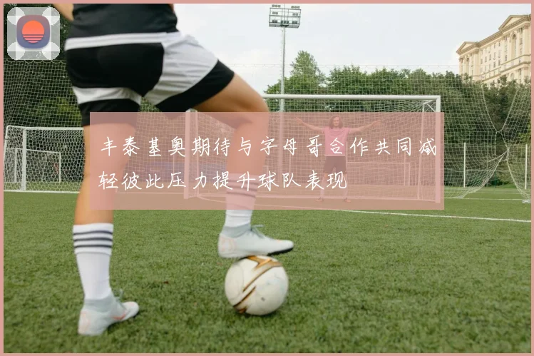 丰泰基奥期待与字母哥合作共同减轻彼此压力提升球队表现